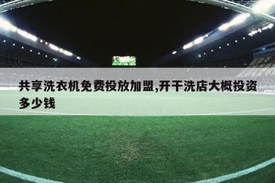 共享洗衣机免费投放加盟,开干洗店大概投资多少钱