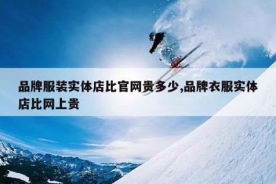 品牌服装实体店比官网贵多少,品牌衣服实体店比网上贵