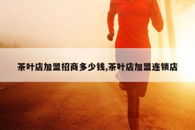 茶叶店加盟招商多少钱,茶叶店加盟连锁店
