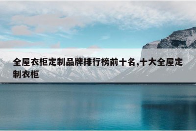 全屋衣柜定制品牌排行榜前十名,十大全屋定制衣柜