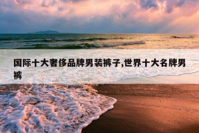 国际十大奢侈品牌男装裤子,世界十大名牌男裤