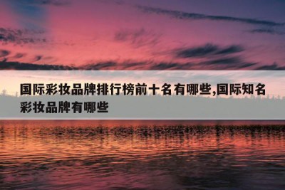 国际彩妆品牌排行榜前十名有哪些,国际知名彩妆品牌有哪些