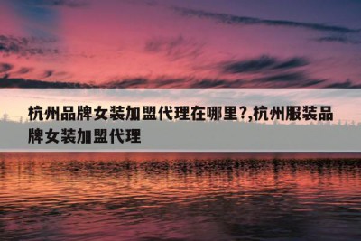 杭州品牌女装加盟代理在哪里?,杭州服装品牌女装加盟代理
