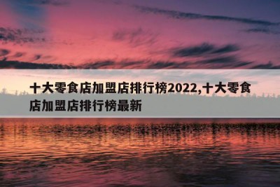 十大零食店加盟店排行榜2022,十大零食店加盟店排行榜最新