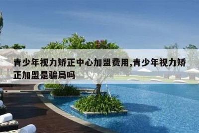 青少年视力矫正中心加盟费用,青少年视力矫正加盟是骗局吗