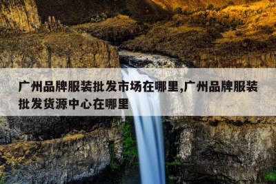 广州品牌服装批发市场在哪里,广州品牌服装批发货源中心在哪里