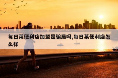 每日莱便利店加盟是骗局吗,每日莱便利店怎么样