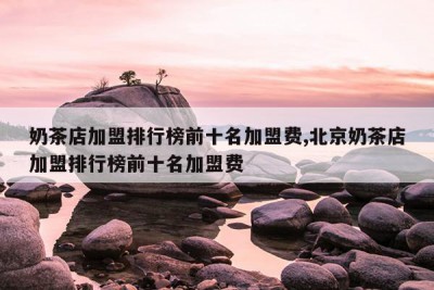 奶茶店加盟排行榜前十名加盟费,北京奶茶店加盟排行榜前十名加盟费