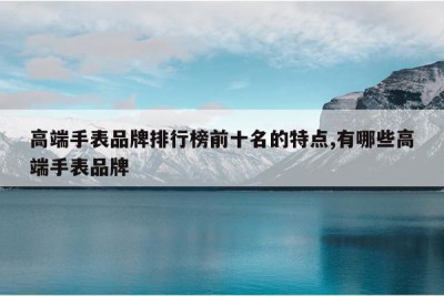 高端手表品牌排行榜前十名的特点,有哪些高端手表品牌