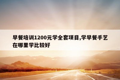 早餐培训1200元学全套项目,学早餐手艺在哪里学比较好